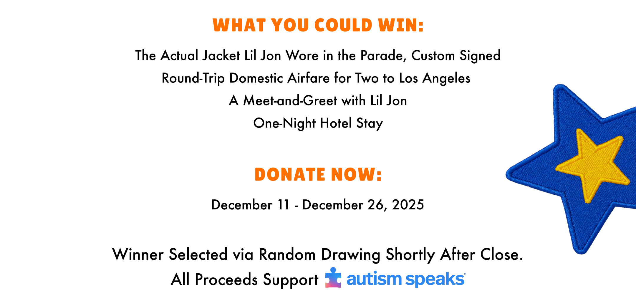 What you could win: The actual jacket lil jon wore in the parade, custom signed. Round-trip domestic airfare for two to los angeles. A meet and greet with lil jon. One Night hotel stay. Donate Now: December 11 - December 26, 2025. Winner selected via random drawing shortly after close. All proceeds support autism speaks.