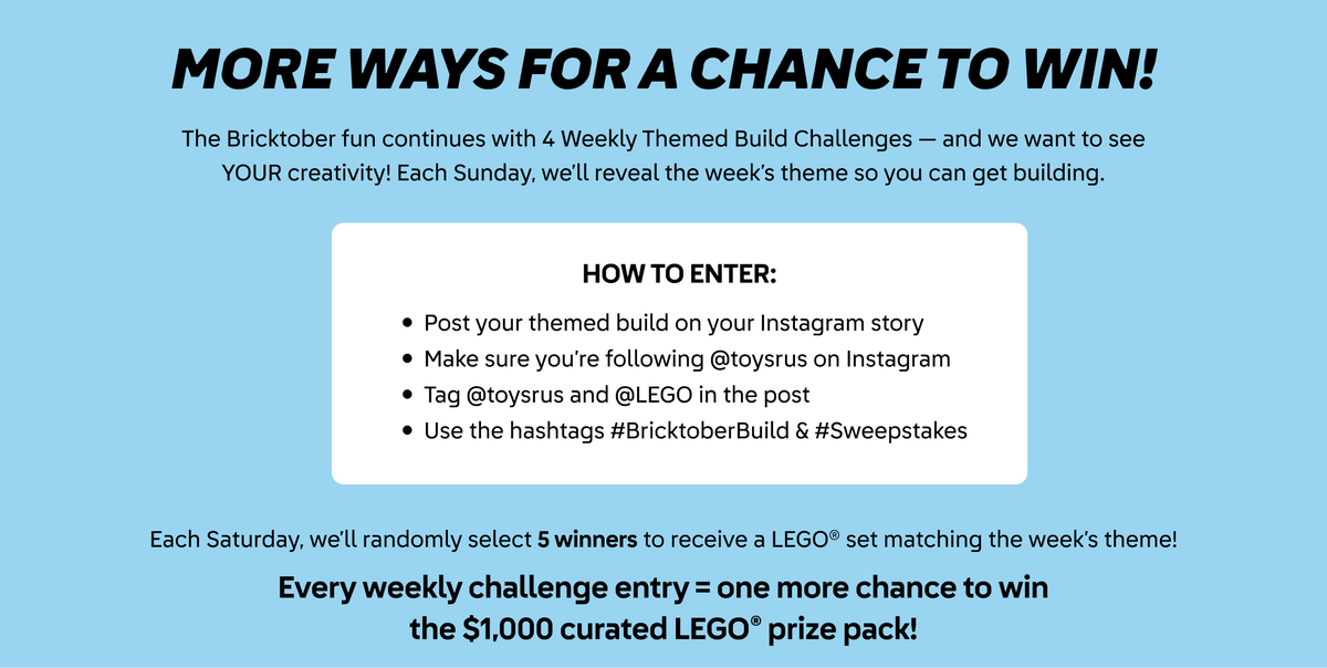 More ways for a chance to win! The Bricktober fun continues with 4 weekly themed build challenges - and we want to see YOUR creativity! Each Sunday, we'll reveal the week's theme so you can get building. How to enter: Post your themed build on your Instagram story. Make sure you're following @toysrus on Instagram. Tag @toysrus and @LEGO in the post. Use the hashtags #BricktoberBuild and #Sweepstakes. Each Saturday, we'll randomly select 5 winners to recieve a LEGO set matching the week's theme! Every weekly challenge entry equals one more chance to win the $1000 curated LEGO prize pack!