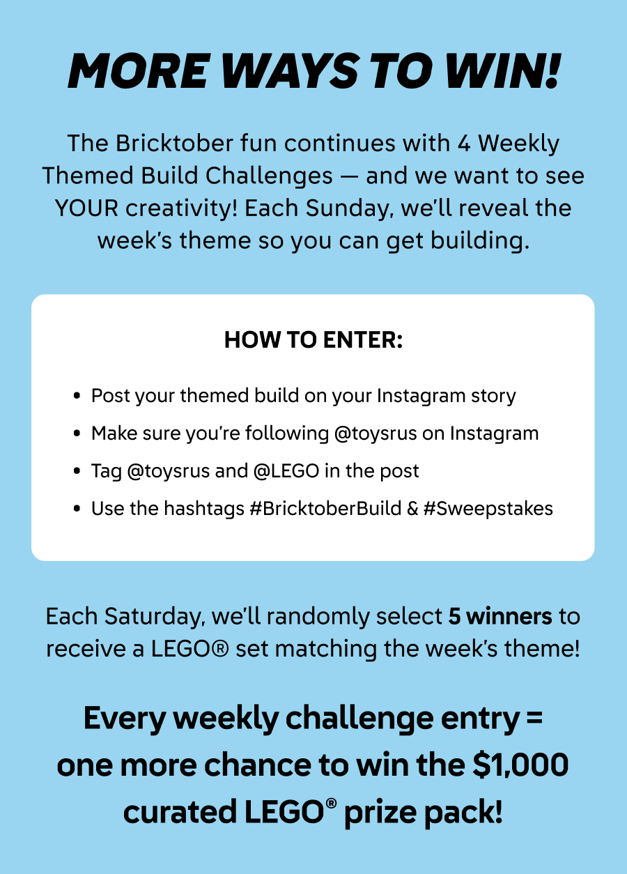 More ways for a chance to win! The Bricktober fun continues with 4 weekly themed build challenges - and we want to see YOUR creativity! Each Sunday, we'll reveal the week's theme so you can get building. How to enter: Post your themed build on your Instagram story. Make sure you're following @toysrus on Instagram. Tag @toysrus and @LEGO in the post. Use the hashtags #BricktoberBuild and #Sweepstakes. Each Saturday, we'll randomly select 5 winners to recieve a LEGO set matching the week's theme! Every weekly challenge entry equals one more chance to win the $1000 curated LEGO prize pack!