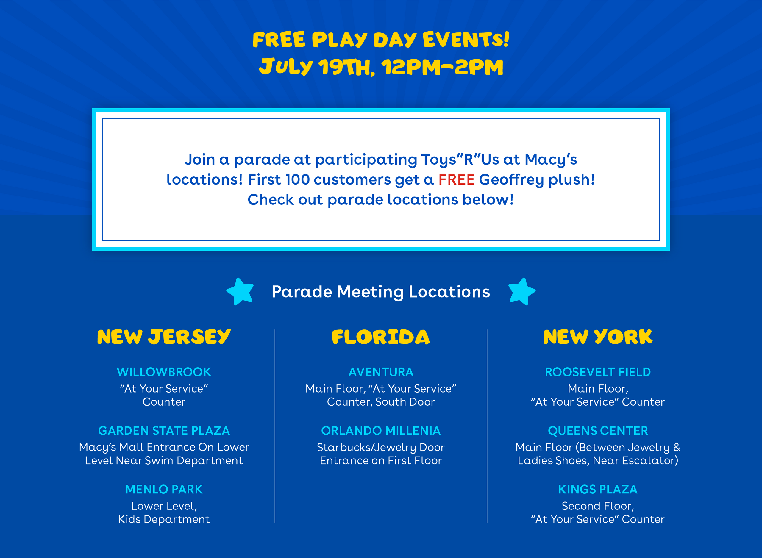 Free play day events! July 19th 12pm-2pm. Join participating toys r us at macy's locations! First 100 customers get a free Geoffrey plush! Check out parade meeting locations below! Parade locations - New Jersey - willowbrook, garden state plaza, menlo park. Florida - Aventura, Orlando Millenia. New York - Queens Center, Roosevelt Field, Kings Plaza