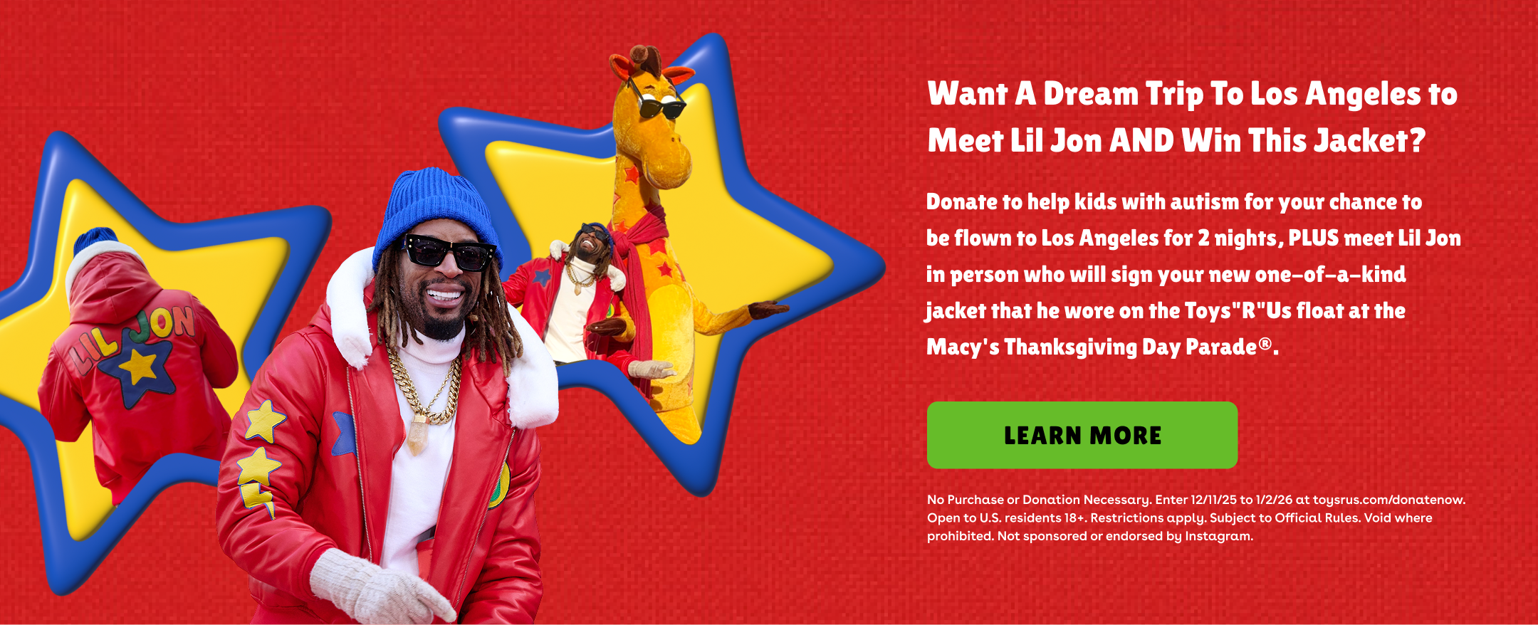 Want A Dream Trip To Los Angeles to Meet Lil Jon AND Win This Jacket? Donate to help kids with autism for your chance to be flown to Los Angeles for 2 nights, PLUS meet Lil Jon in person who will sign your new one-of-a-kind jacket that he wore on the Toys"R"Us float at the Macy's Thanksgiving Day Parade®. Learn More. No Purchase or Donation Necessary. Enter 12/11/25 to 1/2/26 at toysrus.com/donatenow. Open to U.S. residents 18+. Restrictions apply. Subject to Official Rules. Void where prohibited. Not sponsored or endorsed by Instagram.