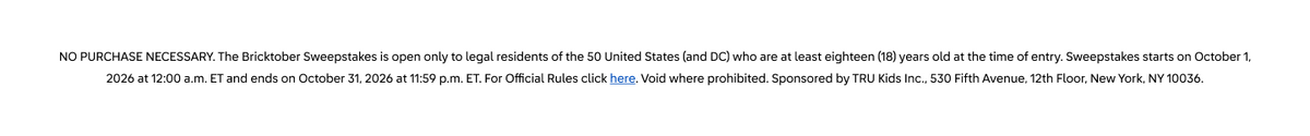 NO PURCHASE NECESSARY. The Bricktober Sweepstakes is open only to legal residents of the 50 United States (and DC) who are at least eighteen (18) years old at the time of entry. Sweepstakes starts on October 1, 2026 at 12:00 a.m. ET and ends on October 31, 2026 at 11:59 p.m. ET. For Official Rules click here. Void where prohibited. Sponsored by TRU Kids Inc., 530 Fifth Avenue, 12th Floor, New York, NY 10036.