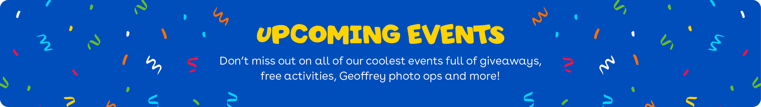 Upcoming events - Don't miss out on all of our coolest events full of giveaways, free activities, Geoffrey photo ops and more!