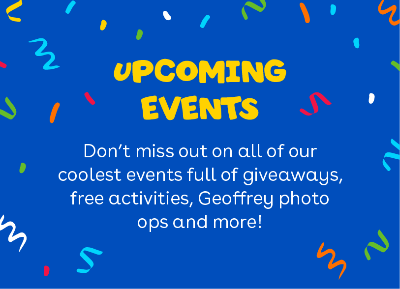 Upcoming events - Don't miss out on all of our coolest events full of giveaways, free activities, Geoffrey photo ops and more!