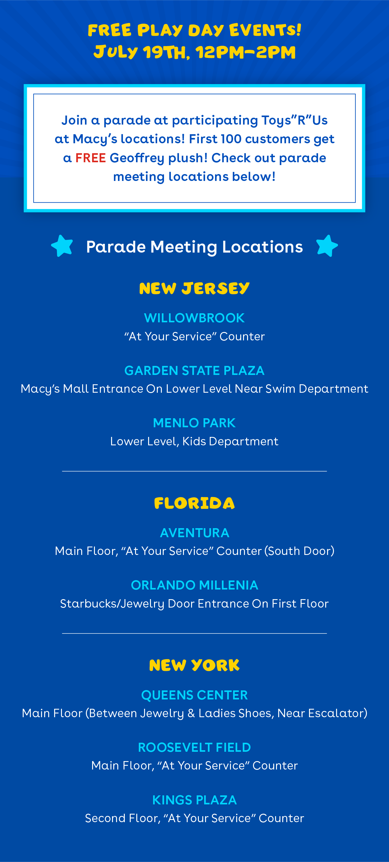 Free play day events! July 19th 12pm-2pm. Join participating toys r us at macy's locations! First 100 customers get a free Geoffrey plush! Check out parade meeting locations below! Parade locations - New Jersey - willowbrook, garden state plaza, menlo park. Florida - Aventura, Orlando Millenia. New York - Queens Center, Roosevelt Field, Kings Plaza
