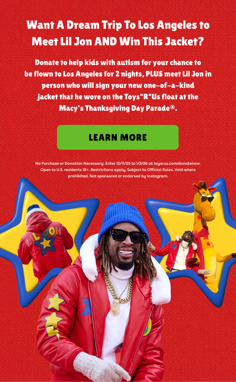 Want A Dream Trip To Los Angeles to Meet Lil Jon AND Win This Jacket? Donate to help kids with autism for your chance to be flown to Los Angeles for 2 nights, PLUS meet Lil Jon in person who will sign your new one-of-a-kind jacket that he wore on the Toys"R"Us float at the Macy's Thanksgiving Day Parade®. Learn More. No Purchase or Donation Necessary. Enter 12/11/25 to 1/2/26 at toysrus.com/donatenow. Open to U.S. residents 18+. Restrictions apply. Subject to Official Rules. Void where prohibited. Not sponsored or endorsed by Instagram.