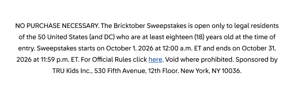NO PURCHASE NECESSARY. The Bricktober Sweepstakes is open only to legal residents of the 50 United States (and DC) who are at least eighteen (18) years old at the time of entry. Sweepstakes starts on October 1, 2026 at 12:00 a.m. ET and ends on October 31, 2026 at 11:59 p.m. ET. For Official Rules click here. Void where prohibited. Sponsored by TRU Kids Inc., 530 Fifth Avenue, 12th Floor, New York, NY 10036.