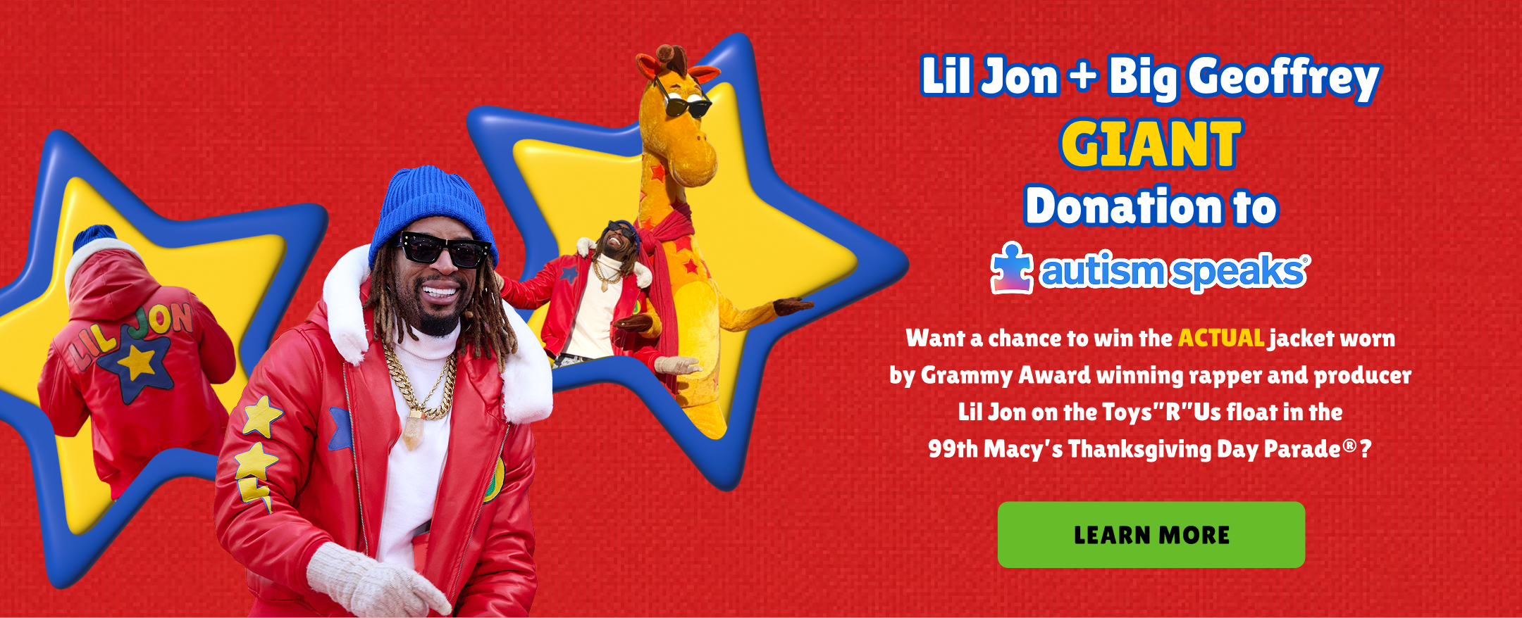 Lil Jon + Big Geoffrey Giant Donation to autism speaks. Want a chance to win the actual jacket worn by grammy award winning rapper and producer lil jon on the toys"R"us float in the 99th macy's thanksgiving day parade? Learn More
