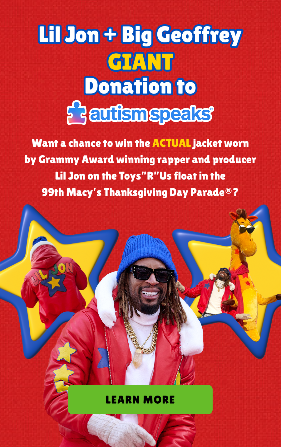 Lil Jon + Big Geoffrey Giant Donation to autism speaks. Want a chance to win the actual jacket worn by grammy award winning rapper and producer lil jon on the toys"R"us float in the 99th macy's thanksgiving day parade? Learn More