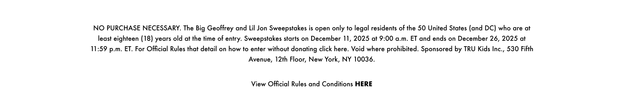 NO PURCHASE NECESSARY. The Big Geoffrey and Lil Jon Sweepstakes is open only to legal residents of the 50 United States (and DC) who are at least eighteen (18) years old at the time of entry. Sweepstakes starts on December 11, 2025 at 9:00 a.m. ET and ends on December 26, 2025 at 11:59 p.m. ET. For Official Rules that details on how to enter without donating click here. Void where prohibited. Sponsored by TRU Kids Inc., 530 Fifth Avenue, 12th Floor, New York, NY 10036.