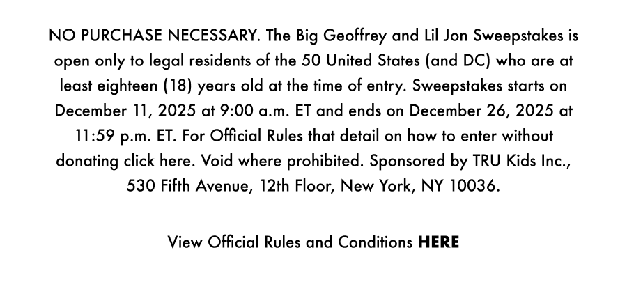 NO PURCHASE NECESSARY. The Big Geoffrey and Lil Jon Sweepstakes is open only to legal residents of the 50 United States (and DC) who are at least eighteen (18) years old at the time of entry. Sweepstakes starts on December 11, 2025 at 9:00 a.m. ET and ends on December 26, 2025 at 11:59 p.m. ET. For Official Rules that details on how to enter without donating click here. Void where prohibited. Sponsored by TRU Kids Inc., 530 Fifth Avenue, 12th Floor, New York, NY 10036.